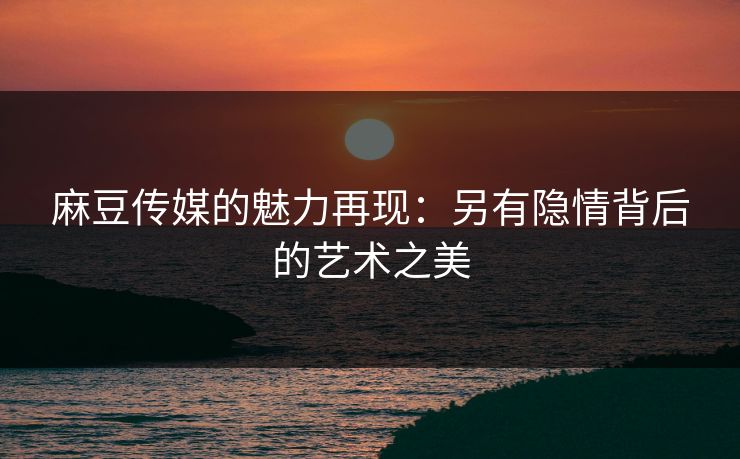 麻豆传媒的魅力再现：另有隐情背后的艺术之美  第1张