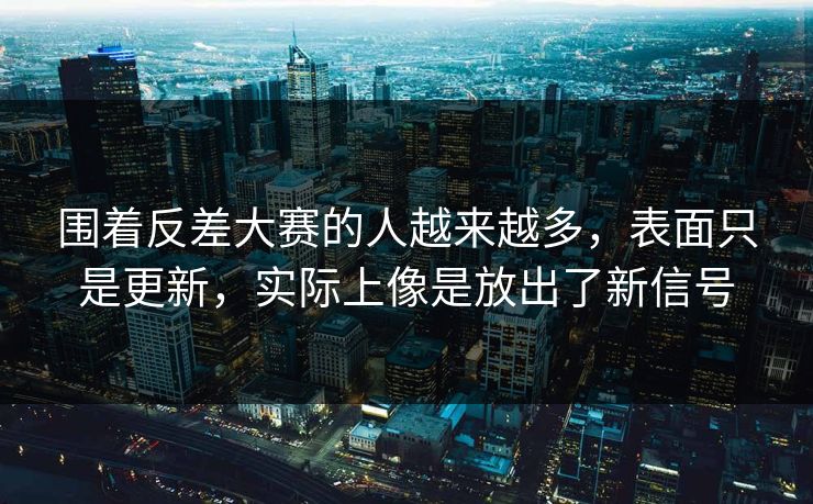 围着反差大赛的人越来越多，表面只是更新，实际上像是放出了新信号  第1张