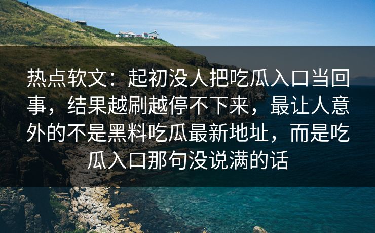 热点软文：起初没人把吃瓜入口当回事，结果越刷越停不下来，最让人意外的不是黑料吃瓜最新地址，而是吃瓜入口那句没说满的话  第1张