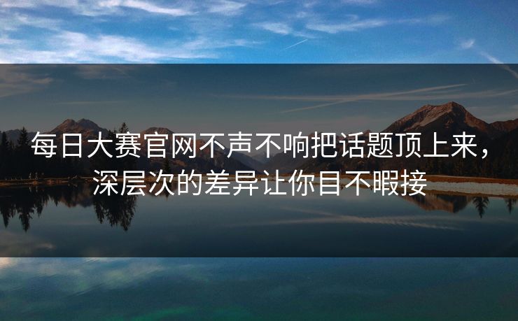 每日大赛官网不声不响把话题顶上来，深层次的差异让你目不暇接  第1张