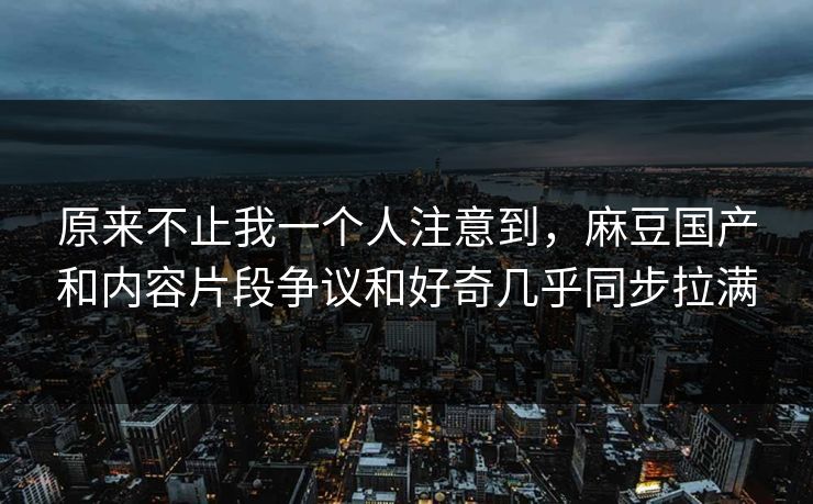 原来不止我一个人注意到，麻豆国产和内容片段争议和好奇几乎同步拉满  第1张
