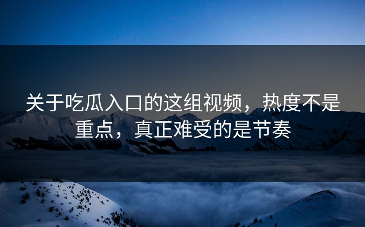 关于吃瓜入口的这组视频，热度不是重点，真正难受的是节奏  第1张