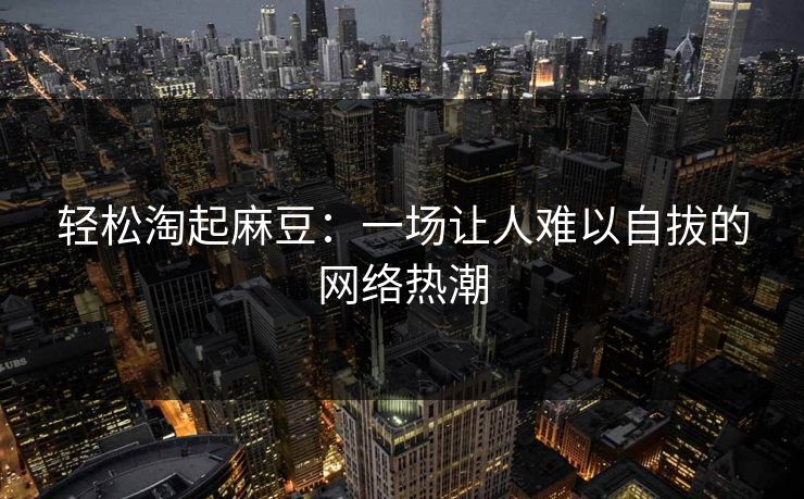 轻松淘起麻豆：一场让人难以自拔的网络热潮  第1张