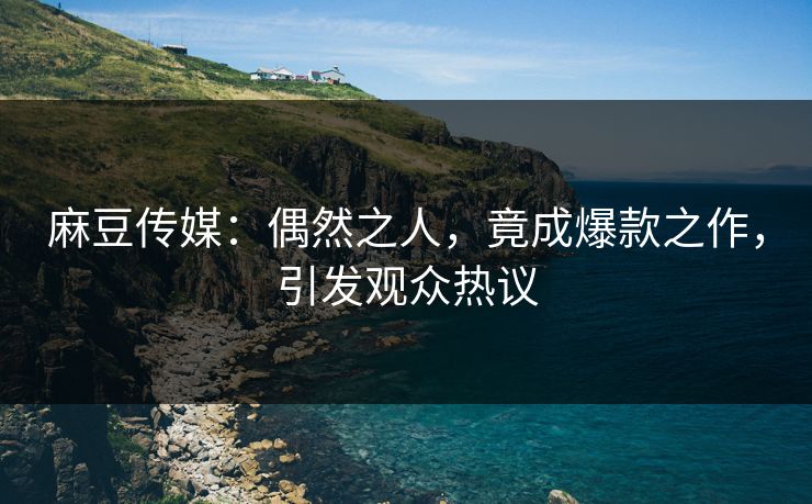 麻豆传媒：偶然之人，竟成爆款之作，引发观众热议  第1张