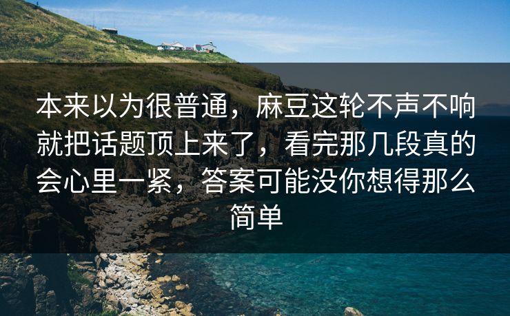 本来以为很普通，麻豆这轮不声不响就把话题顶上来了，看完那几段真的会心里一紧，答案可能没你想得那么简单  第1张