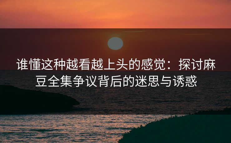 谁懂这种越看越上头的感觉：探讨麻豆全集争议背后的迷思与诱惑  第1张