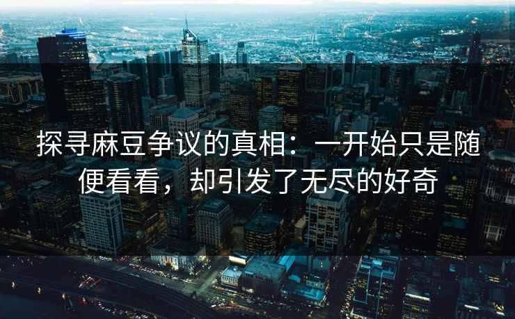 探寻麻豆争议的真相：一开始只是随便看看，却引发了无尽的好奇  第1张