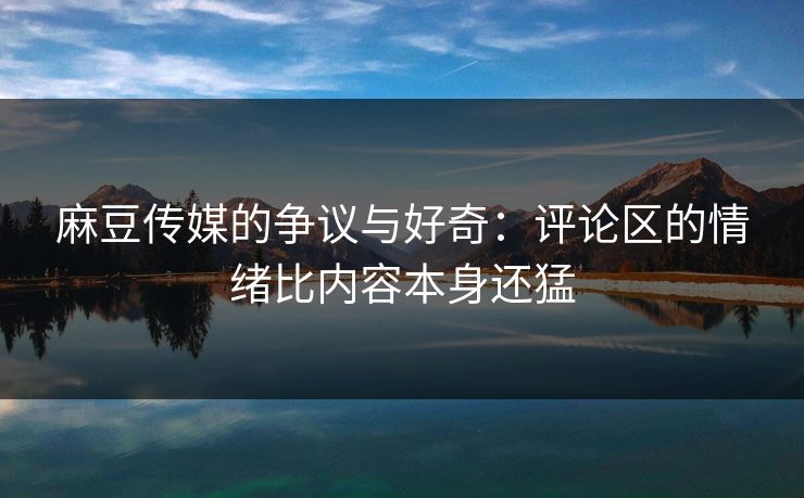 麻豆传媒的争议与好奇：评论区的情绪比内容本身还猛  第1张